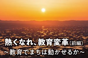 熱くなれ、教育変革（前編）～教育でまちは動かせるか～（前）