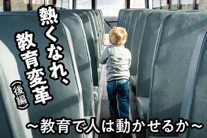 熱くなれ、教育変革（後編）～教育で人は動かせるか～（前）